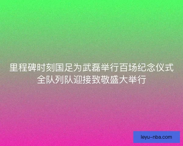 里程碑时刻国足为武磊举行百场纪念仪式全队列队迎接致敬盛大举行